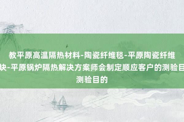 教平原高温隔热材料-陶瓷纤维毯-平原陶瓷纤维模块-平原锅炉隔热解决方案师会制定顺应客户的测验目的
