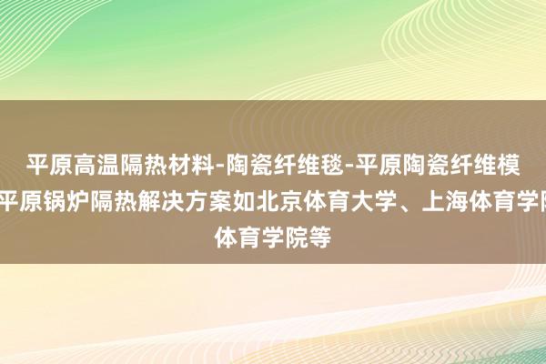 平原高温隔热材料-陶瓷纤维毯-平原陶瓷纤维模块-平原锅炉隔热解决方案如北京体育大学、上海体育学院等