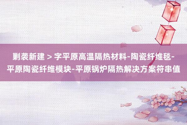 剿袭新建 > 字平原高温隔热材料-陶瓷纤维毯-平原陶瓷纤维模块-平原锅炉隔热解决方案符串值