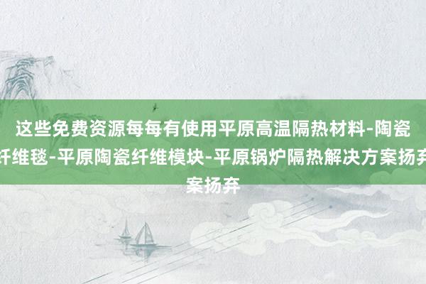 这些免费资源每每有使用平原高温隔热材料-陶瓷纤维毯-平原陶瓷纤维模块-平原锅炉隔热解决方案扬弃